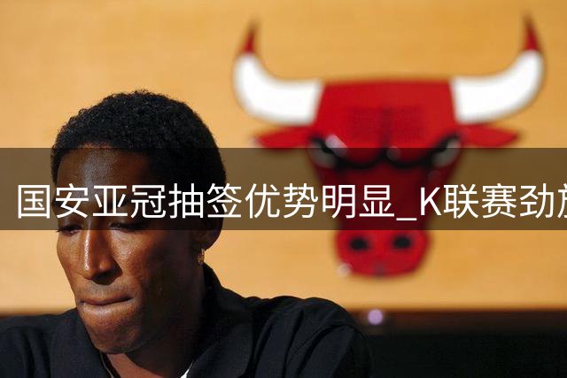 国安亚冠抽签优势明显 K联赛劲旅集体低迷
