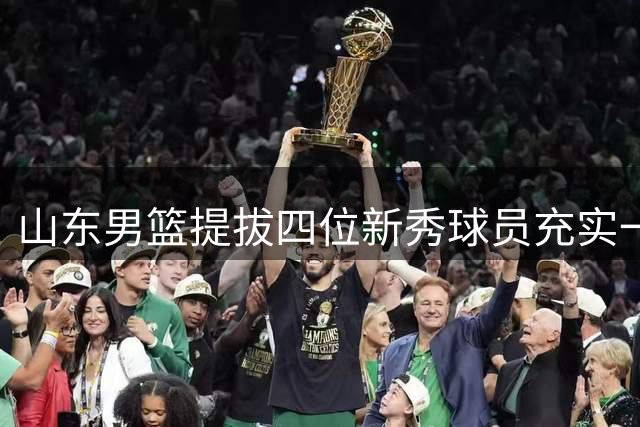 山东男篮提拔四位新秀球员充实一线阵容