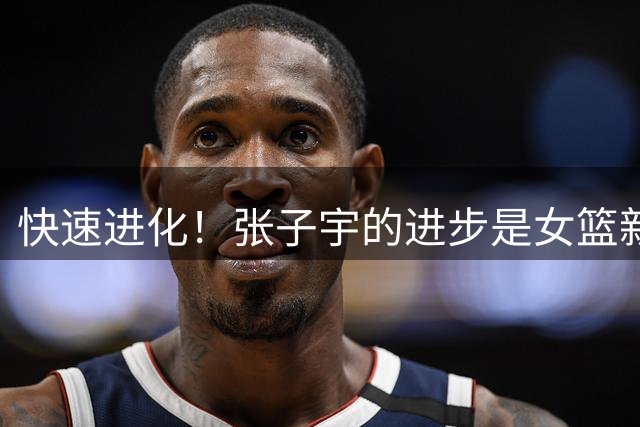 快速进化！张子宇的进步是女篮新希望