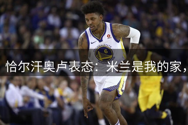 恰尔汗奥卢表态：米兰是我的家，专注为国米争冠