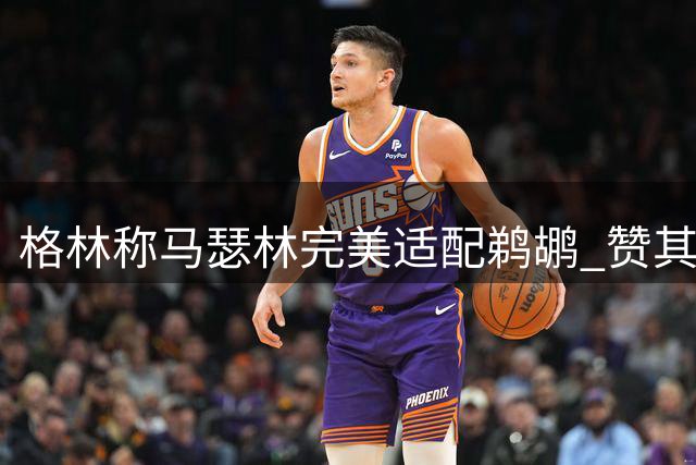 格林称马瑟林完美适配鹈鹕 赞其与默里墨菲形成互补