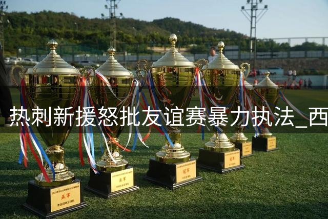 热刺新援怒批友谊赛暴力执法 西甲劲旅踢法堪比正式赛