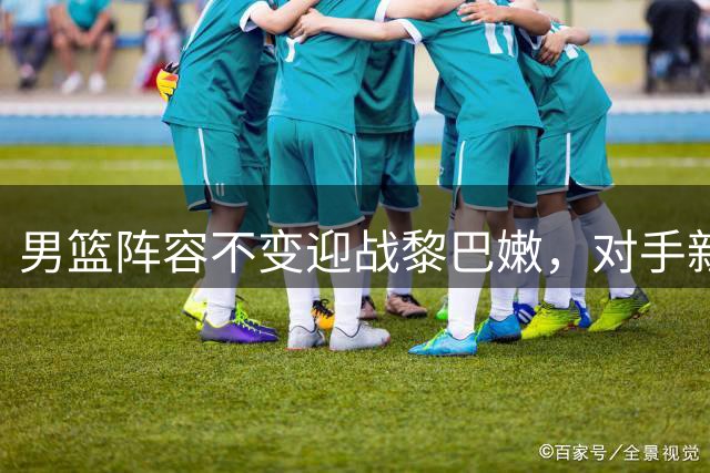 男篮阵容不变迎战黎巴嫩，对手新添锋线强援