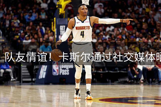 队友情谊！卡斯尔通过社交媒体晒照祝福瓦塞尔生日