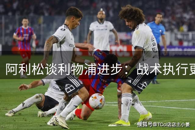 阿利松谈利物浦进步：战术执行更稳健 全员状态可喜