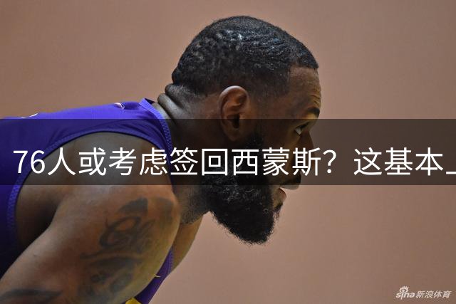 76人或考虑签回西蒙斯？这基本上可以确定是一个假消息？